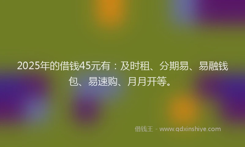 2025年的借钱45元有：及时租、分期易、易融钱包、易速购、月月开等。