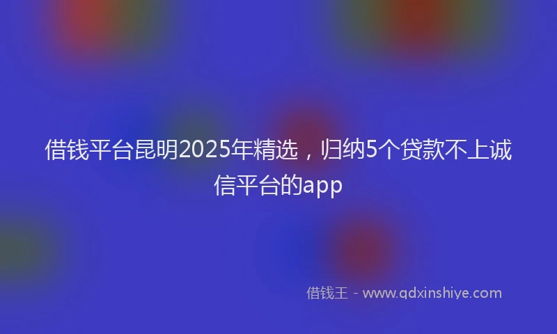 借钱平台昆明2025年精选，归纳5个贷款不上诚信平台的app