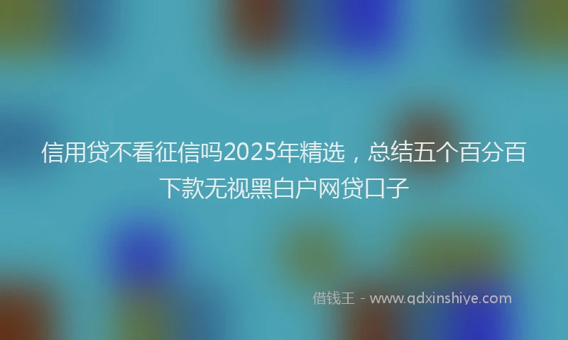 信用贷不看征信吗2025年精选，总结五个百分百下款无视黑白户网贷口子
