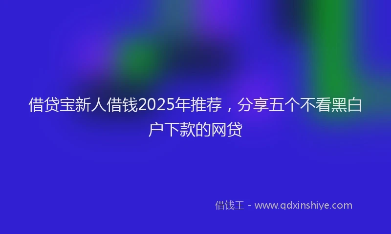 借贷宝新人借钱2025年推荐,分享五个不看黑白户下款的网贷