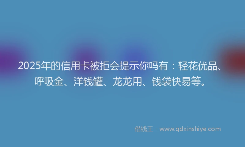 2025年的信用卡被拒会提示你吗有：轻花优品、呼吸金、洋钱罐、龙龙用、钱袋快易等。