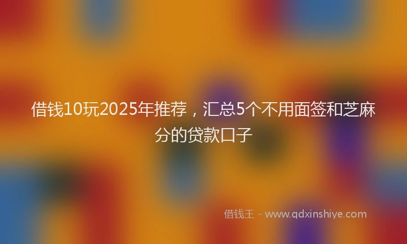 借钱10玩2025年推荐，汇总5个不用面签和芝麻分的贷款口子