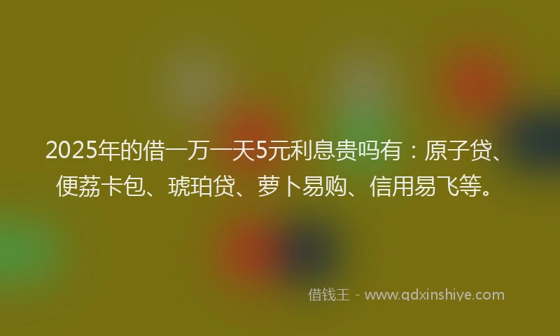 2025年的借一万一天5元利息贵吗有：原子贷、便荔卡包、琥珀贷、萝卜易购、信用易飞等。