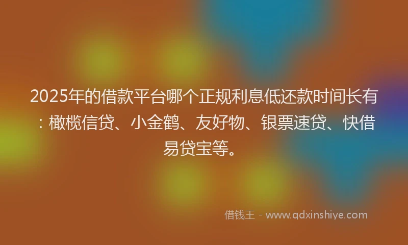 2025年的借款平台哪个正规利息低还款时间长有：橄榄信贷、小金鹤、友好物、银票速贷、快借易贷宝等。