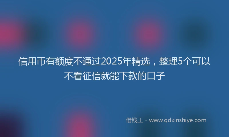 信用币有额度不通过2025年精选，整理5个可以不看征信就能下款的口子
