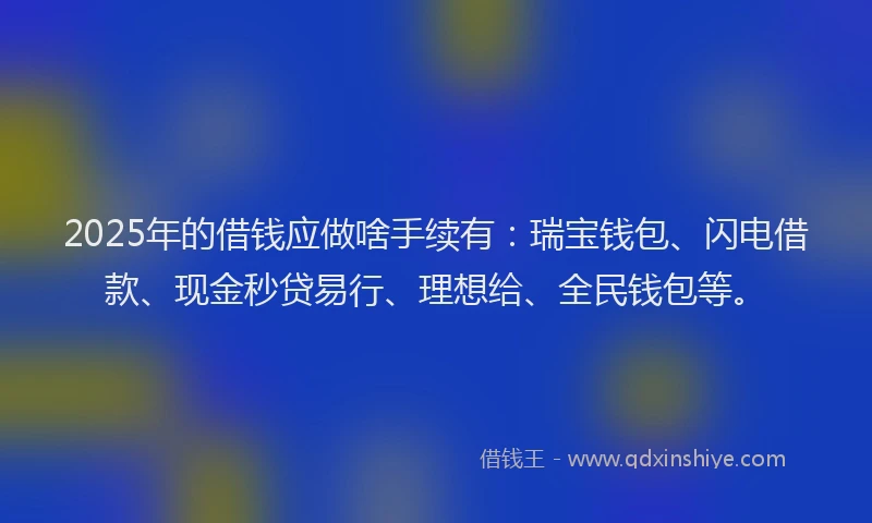 2025年的借钱应做啥手续有：瑞宝钱包、闪电借款、现金秒贷易行、理想给、全民钱包等。