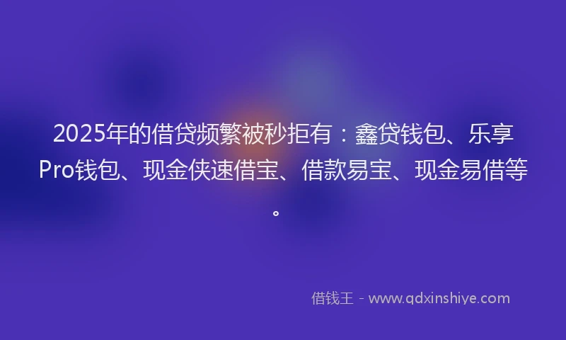 2025年的借贷频繁被秒拒有：鑫贷钱包、乐享Pro钱包、现金侠速借宝、借款易宝、现金易借等。
