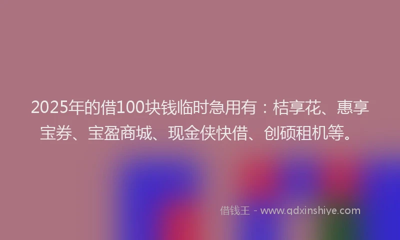 2025年的借100块钱临时急用有：桔享花、惠享宝券、宝盈商城、现金侠快借、创硕租机等。