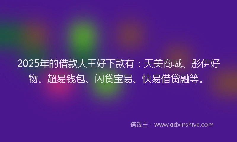 2025年的借款大王好下款有：天美商城、彤伊好物、超易钱包、闪贷宝易、快易借贷融等。