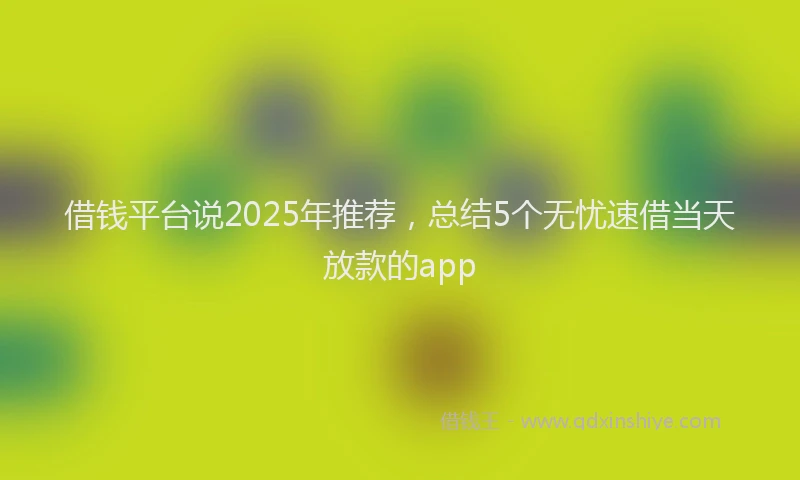 借钱平台说2025年推荐，总结5个无忧速借当天放款的app