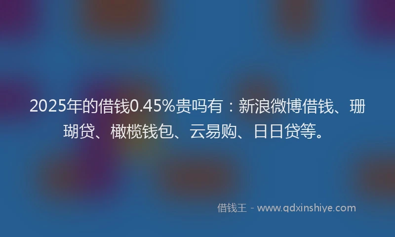 2025年的借钱0.45%贵吗有：新浪微博借钱、珊瑚贷、橄榄钱包、云易购、日日贷等。