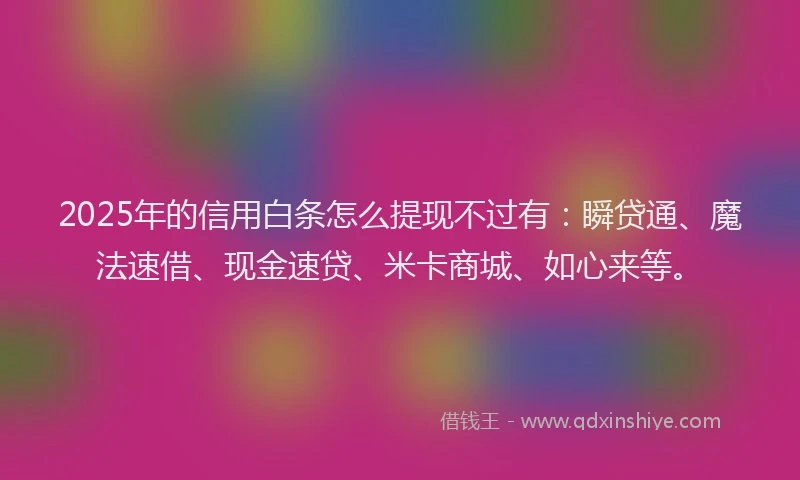 2025年的信用白条怎么提现不过有：瞬贷通、魔法速借、现金速贷、米卡商城、如心来等。