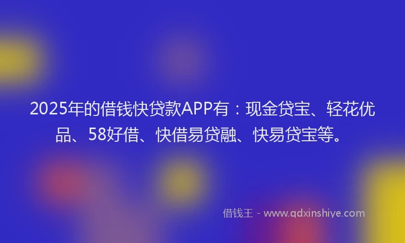 2025年的借钱快贷款APP有：现金贷宝、轻花优品、58好借、快借易贷融、快易贷宝等。