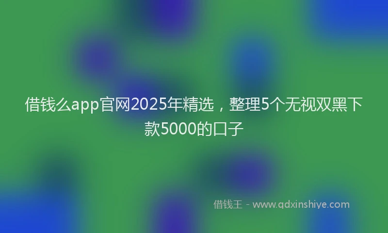 借钱么app官网2025年精选,整理5个无视双黑下款5000的口子