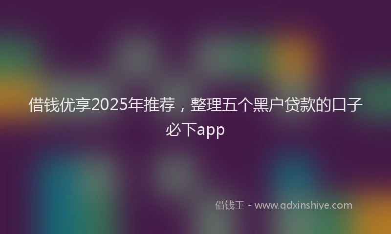 借钱优享2025年推荐，整理五个黑户贷款的口子必下app