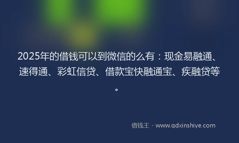2025年的借钱可以到微信的么有：现金易融通、速得通、彩虹信贷、借款宝快融通宝、疾融贷等。