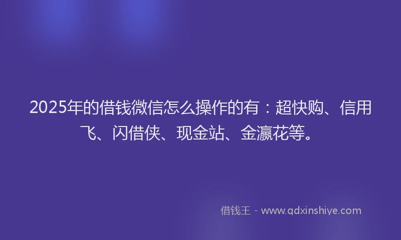 2025年的借钱微信怎么操作的有：超快购、信用飞、闪借侠、现金站、金瀛花等。