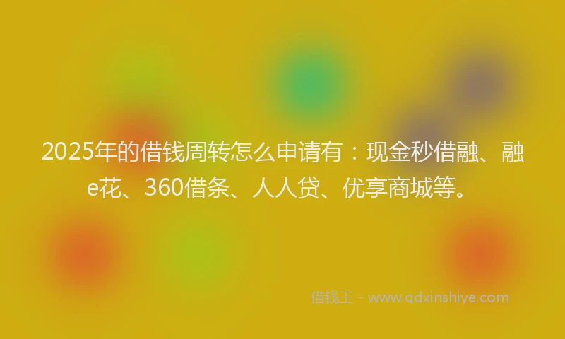 2025年的借钱周转怎么申请有：现金秒借融、融e花、360借条、人人贷、优享商城等。