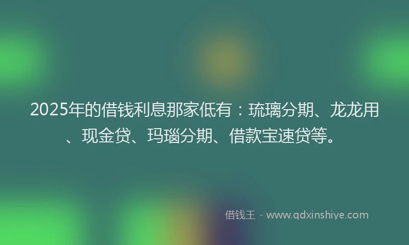 2025年的借钱利息那家低有：琉璃分期、龙龙用、现金贷、玛瑙分期、借款宝速贷等。