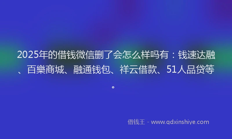 2025年的借钱微信删了会怎么样吗有：钱速达融、百樂商城、融通钱包、祥云借款、51人品贷等。