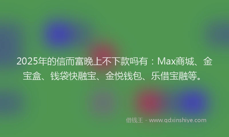 2025年的信而富晚上不下款吗有：Max商城、金宝盒、钱袋快融宝、金悦钱包、乐借宝融等。