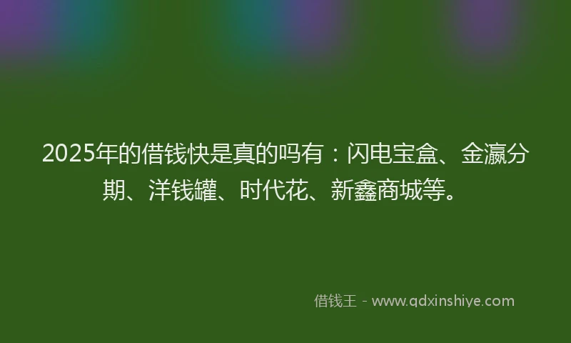 2025年的借钱快是真的吗有：闪电宝盒、金瀛分期、洋钱罐、时代花、新鑫商城等。