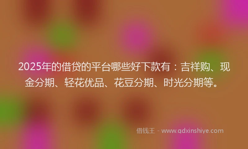 2025年的借贷的平台哪些好下款有：吉祥购、现金分期、轻花优品、花豆分期、时光分期等。