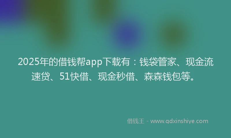 2025年的借钱帮app下载有：钱袋管家、现金流速贷、51快借、现金秒借、森森钱包等。