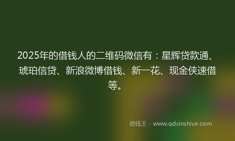 2025年的借钱人的二维码微信有：星辉贷款通、琥珀信贷、新浪微博借钱、新一花、现金侠速借等。