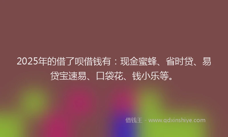 2025年的借了呗借钱有：现金蜜蜂、省时贷、易贷宝速易、口袋花、钱小乐等。