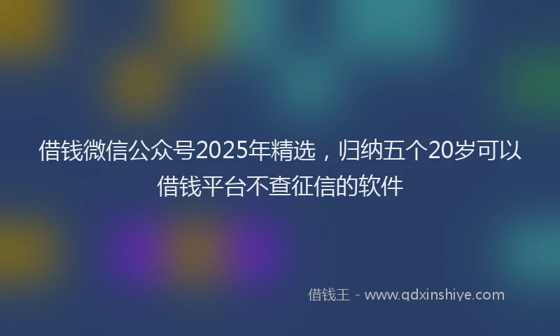 借钱微信公众号2025年精选，归纳五个20岁可以借钱平台不查征信的软件