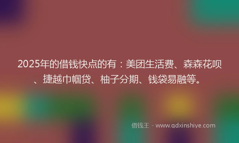 2025年的借钱快点的有：美团生活费、森森花呗、捷越巾帼贷、柚子分期、钱袋易融等。