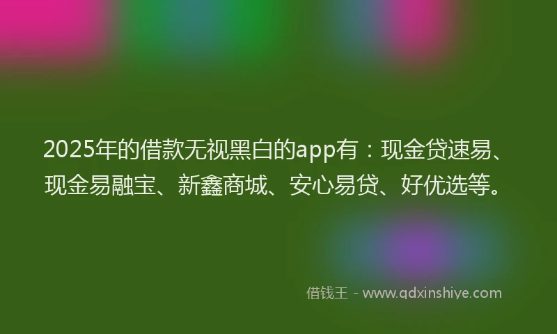 2025年的借款无视黑白的app有：现金贷速易、现金易融宝、新鑫商城、安心易贷、好优选等。
