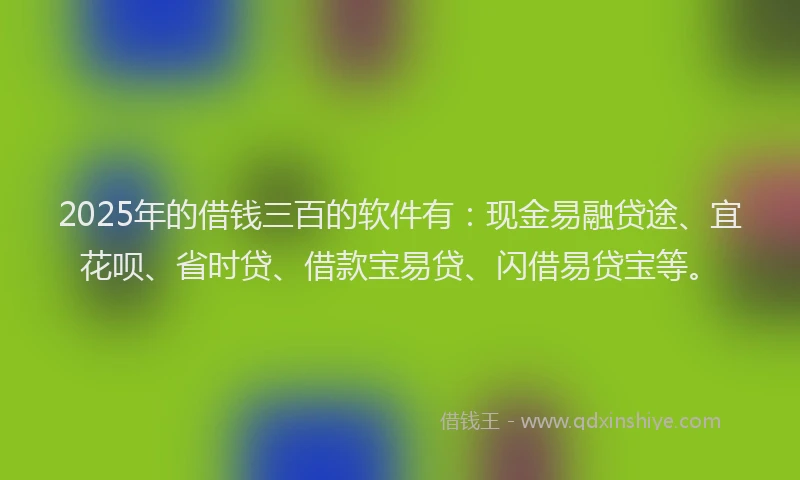 2025年的借钱三百的软件有：现金易融贷途、宜花呗、省时贷、借款宝易贷、闪借易贷宝等。