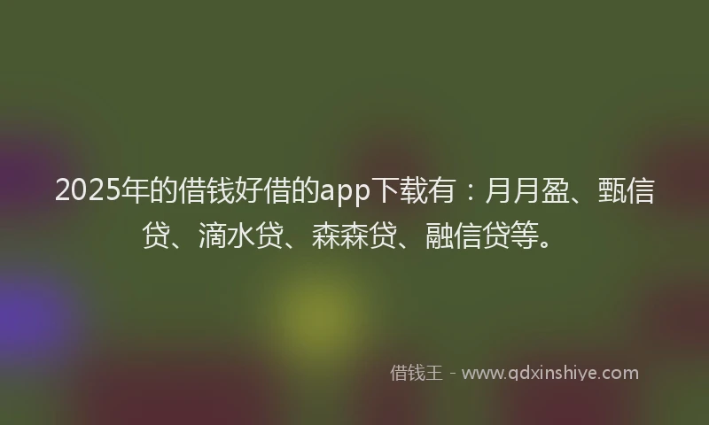 2025年的借钱好借的app下载有：月月盈、甄信贷、滴水贷、森森贷、融信贷等。