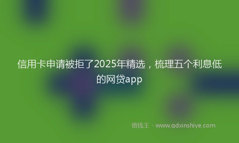 信用卡申请被拒了2025年精选，梳理五个利息低的网贷app