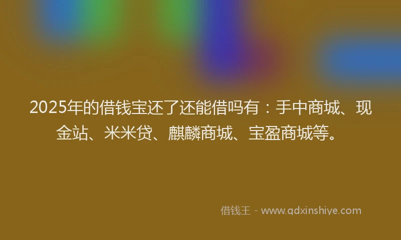 2025年的借钱宝还了还能借吗有：手中商城、现金站、米米贷、麒麟商城、宝盈商城等。