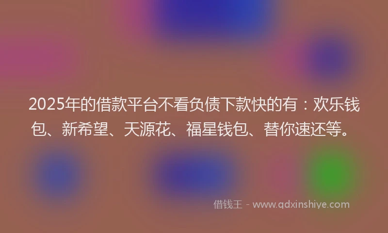 2025年的借款平台不看负债下款快的有：欢乐钱包、新希望、天源花、福星钱包、替你速还等。