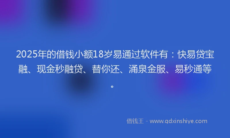 2025年的借钱小额18岁易通过软件有：快易贷宝融、现金秒融贷、替你还、涌泉金服、易秒通等。