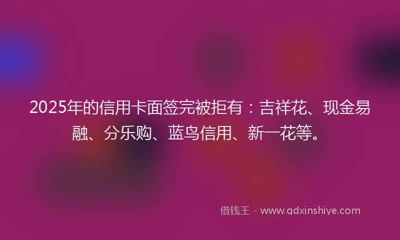2025年的信用卡面签完被拒有：吉祥花、现金易融、分乐购、蓝鸟信用、新一花等。