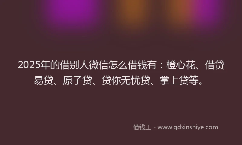 2025年的借别人微信怎么借钱有：橙心花、借贷易贷、原子贷、贷你无忧贷、掌上贷等。