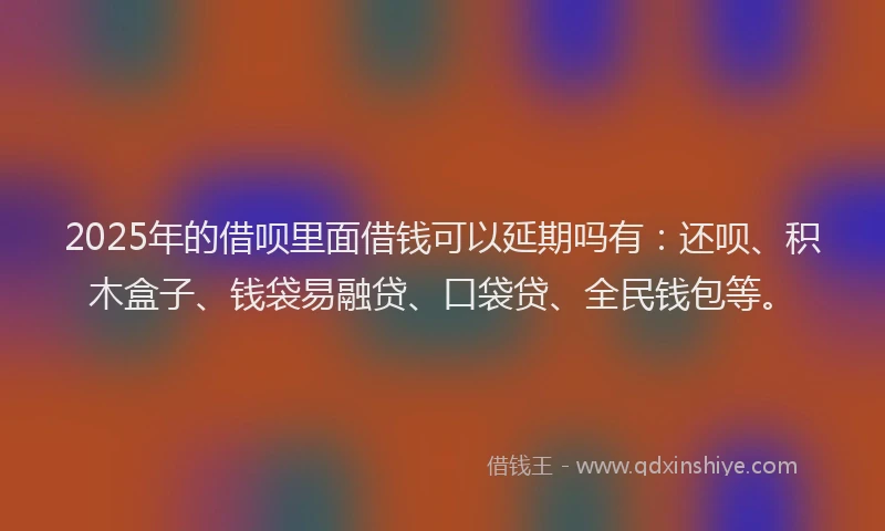 2025年的借呗里面借钱可以延期吗有：还呗、积木盒子、钱袋易融贷、口袋贷、全民钱包等。