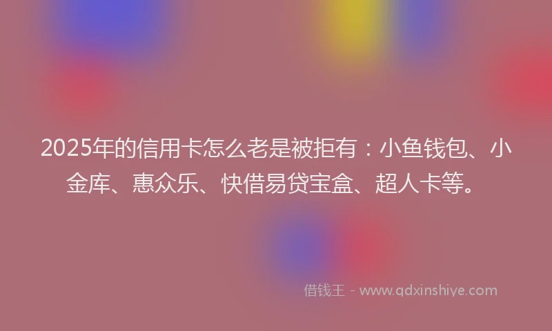 2025年的信用卡怎么老是被拒有：小鱼钱包、小金库、惠众乐、快借易贷宝盒、超人卡等。