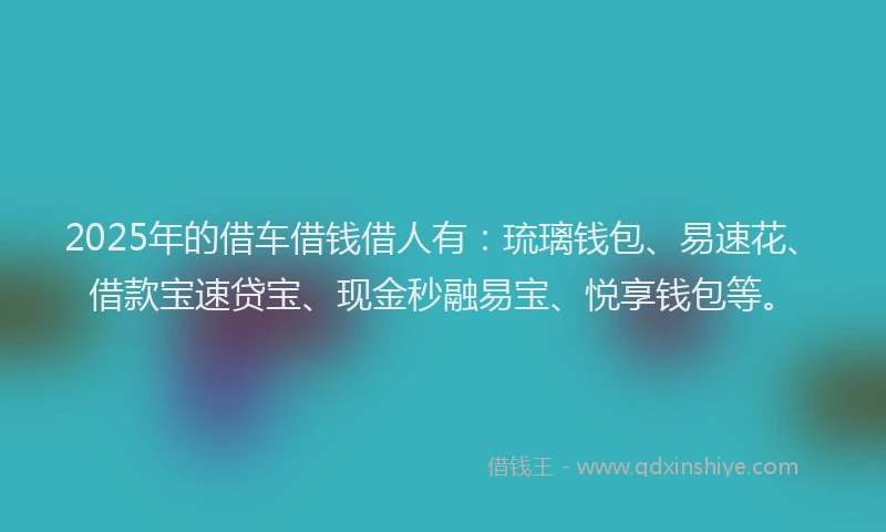 2025年的借车借钱借人有：琉璃钱包、易速花、借款宝速贷宝、现金秒融易宝、悦享钱包等。