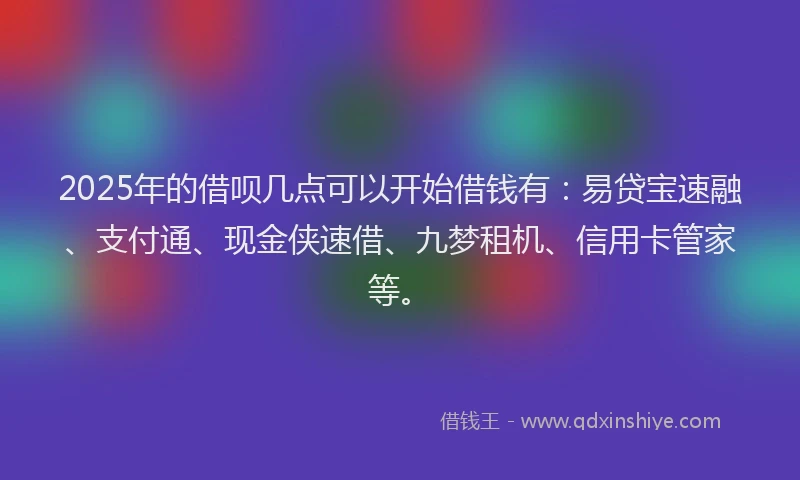2025年的借呗几点可以开始借钱有：易贷宝速融、支付通、现金侠速借、九梦租机、信用卡管家等。