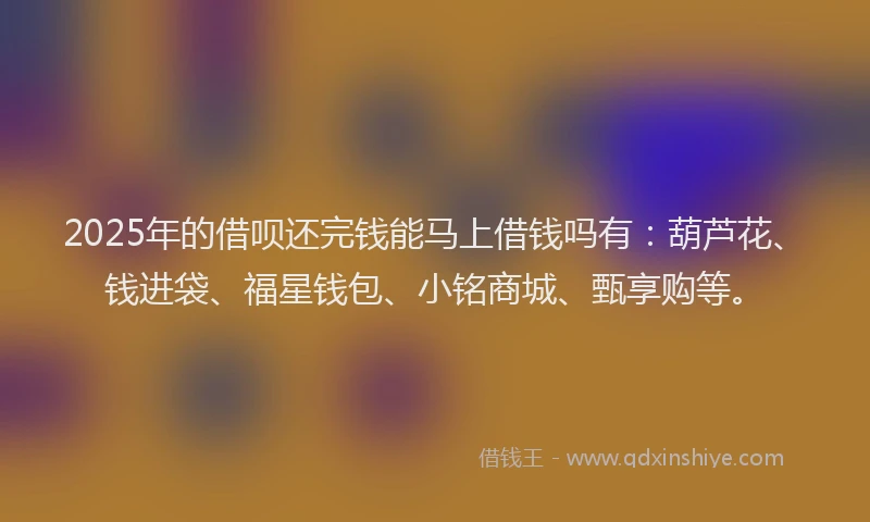 2025年的借呗还完钱能马上借钱吗有：葫芦花、钱进袋、福星钱包、小铭商城、甄享购等。