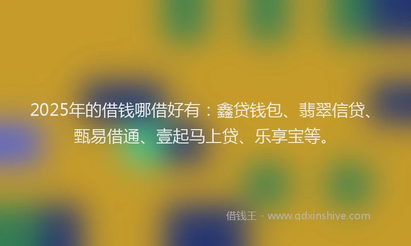 2025年的借钱哪借好有:鑫贷钱包、翡翠信贷、甄易借通、壹起马上贷、乐享宝等。