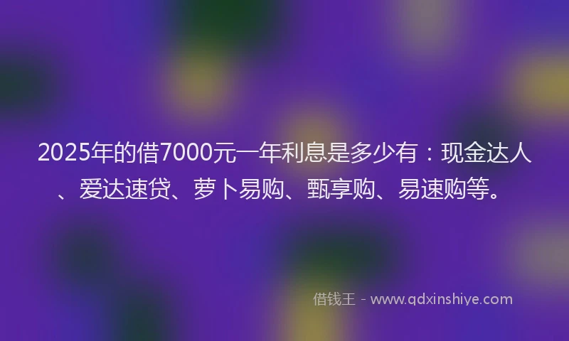 2025年的借7000元一年利息是多少有：现金达人、爱达速贷、萝卜易购、甄享购、易速购等。
