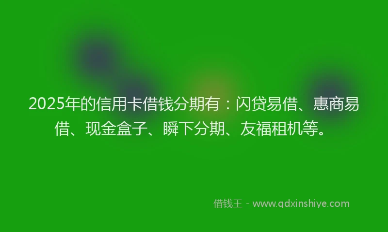 2025年的信用卡借钱分期有：闪贷易借、惠商易借、现金盒子、瞬下分期、友福租机等。