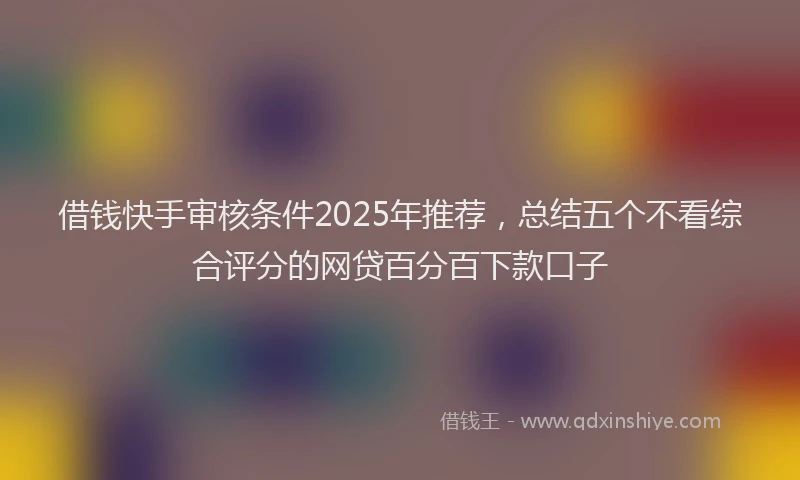 借钱快手审核条件2025年推荐，总结五个不看综合评分的网贷百分百下款口子